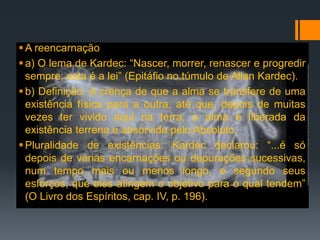 A reencarnação
a) O lema de Kardec: “Nascer, morrer, renascer e progredir
sempre; esta é a lei” (Epitáfio no túmulo de Allan Kardec).
b) Definição: A crença de que a alma se transfere de uma
existência física para a outra, até que, depois de muitas
vezes ter vivido aqui na terra, a alma é liberada da
existência terrena e absorvida pelo Absoluto.
Pluralidade de existências: Kardec declarou: “...é só
depois de várias encarnações ou depurações sucessivas,
num tempo mais ou menos longo, e segundo seus
esforços, que eles atingem o objetivo para o qual tendem”
(O Livro dos Espíritos, cap. IV, p. 196).
 