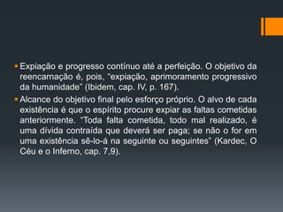  Expiação e progresso contínuo até a perfeição. O objetivo da
reencarnação é, pois, “expiação, aprimoramento progressivo
da humanidade” (Ibidem, cap. IV, p. 167).
 Alcance do objetivo final pelo esforço próprio. O alvo de cada
existência é que o espírito procure expiar as faltas cometidas
anteriormente. “Toda falta cometida, todo mal realizado, é
uma dívida contraída que deverá ser paga; se não o for em
uma existência sê-lo-á na seguinte ou seguintes” (Kardec, O
Céu e o Inferno, cap. 7,9).
 