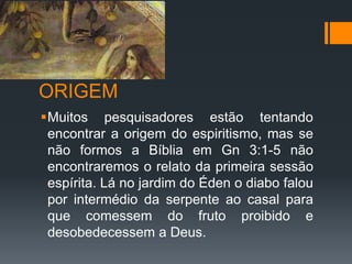 ORIGEM
Muitos pesquisadores estão tentando
encontrar a origem do espiritismo, mas se
não formos a Bíblia em Gn 3:1-5 não
encontraremos o relato da primeira sessão
espírita. Lá no jardim do Éden o diabo falou
por intermédio da serpente ao casal para
que comessem do fruto proibido e
desobedecessem a Deus.
 