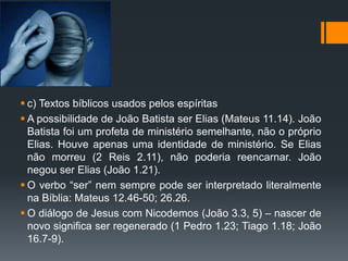  c) Textos bíblicos usados pelos espíritas
 A possibilidade de João Batista ser Elias (Mateus 11.14). João
Batista foi um profeta de ministério semelhante, não o próprio
Elias. Houve apenas uma identidade de ministério. Se Elias
não morreu (2 Reis 2.11), não poderia reencarnar. João
negou ser Elias (João 1.21).
 O verbo “ser” nem sempre pode ser interpretado literalmente
na Bíblia: Mateus 12.46-50; 26.26.
 O diálogo de Jesus com Nicodemos (João 3.3, 5) – nascer de
novo significa ser regenerado (1 Pedro 1.23; Tiago 1.18; João
16.7-9).
 