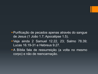 Purificação de pecados apenas através do sangue
de Jesus (1 João 1.7; Apocalipse 1.5).
Veja ainda 2 Samuel 12.22, 23; Salmo 78.39;
Lucas 16.19-31 e Hebreus 9.27.
A Bíblia fala de ressurreição (a volta no mesmo
corpo) e não de reencarnação.
 