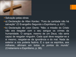  Salvação pelas obras
 a) Declaração de Allan Kardec: “Fora da caridade não há
salvação” (O Evangelho Segundo o Espiritismo, p. 631).
 b) Declaração de Léon Denis: “Não; a missão do Cristo
não era resgatar com o seu sangue os crimes da
humanidade. O sangue, mesmo de um Deus, não seria
capaz de resgatar ninguém. Cada qual deve resgatar-se a
si mesmo, resgatar-se da ignorância e do mal. Nada de
exterior a nós poderia fazê-lo. É o que os espíritos, aos
milhares, afirmam em todos os pontos do mundo”
(Cristianismo e Espiritismo, p. 98).
 