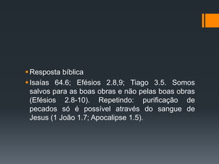Resposta bíblica
Isaías 64.6; Efésios 2.8,9; Tiago 3.5. Somos
salvos para as boas obras e não pelas boas obras
(Efésios 2.8-10). Repetindo: purificação de
pecados só é possível através do sangue de
Jesus (1 João 1.7; Apocalipse 1.5).
 