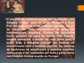 O espiritismo moderno surgiu em Hydesville, nos
Estados Unidos, com as irmãs Margaret e Kate
Fox. As duas eram ainda crianças quando, em 31
de março de 1848, aconteceram as primeiras
manifestações espíritas. Ruídos de pancadas
foram ouvidos na casa da família Fox. Depois,
móveis passaram a mover de uma parte para a
outra. Kate e Margaret criaram um sistema de
comunicação com o suposto espírito. As notícias
do fenômeno se espalharam e sessões espíritas
começaram a ser realizadas por toda a parte, tanto
nos Estados Unidos quanto na Europa.
 