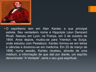  O espiritismo tem em Alan Kardec a sua principal
estrela. Seu verdadeiro nome é Hippolyte Léon Denizard
Rivail. Nasceu em Lyon, na França, em 3 de outubro de
1804. Anos depois, mudou-se para Yverdun, na Suíça,
onde estudou com Pestalozzi. Kardec formou-se em letras
e ciências e doutorou-se em medicina. Em 25 de março de
1856, numa sessão, Kardec recebeu, através de uma
médium, a informação de que dali por diante, um espírito
denominado “A Verdade”, seria o seu guia espiritual.
 