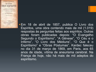 Em 18 de abril de 1857, publica O Livro dos
Espíritos, uma obra contendo mais de mil (1.019)
respostas às perguntas feitas aos espíritos. Outras
obras foram publicadas depois: “O Evangelho
Segundo o Espiritismo”, “A Gênese”, “O Céu e o
Inferno”, “O Livro dos Médiuns”, “O Que é o
Espiritismo” e “Obras Póstumas”. Kardec faleceu
no dia 31 de março de 1869, em Paris, aos 65
anos de idade, vítima de aneurisma cerebral. Na
França de hoje, não há mais de mil adeptos do
espiritismo.
 