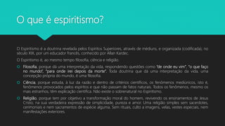 O que é espiritismo?
O Espiritismo é a doutrina revelada pelos Espíritos Superiores, através de médiuns, e organizada (codificada), no
século XIX, por um educador francês, conhecido por Allan Kardec.
O Espiritismo é, ao mesmo tempo filosofia, ciência e religião.
 Filosofia, porque dá uma interpretação da vida, respondendo questões como “de onde eu vim”, “o que faço
no mundo”, “para onde irei depois da morte”. Toda doutrina que dá uma interpretação da vida, uma
concepção própria do mundo, é uma filosofia.
 Ciência, porque estuda, à luz da razão e dentro de critérios científicos, os fenômenos mediúnicos, isto é,
fenômenos provocados pelos espíritos e que não passam de fatos naturais. Todos os fenômenos, mesmo os
mais estranhos, têm explicação científica. Não existe o sobrenatural no Espiritismo.
 Religião, porque tem por objetivo a transformação moral do homem, revivendo os ensinamentos de Jesus
Cristo, na sua verdadeira expressão de simplicidade, pureza e amor. Uma religião simples sem sacerdotes,
cerimoniais e nem sacramentos de espécie alguma. Sem rituais, culto a imagens, velas, vestes especiais, nem
manifestações exteriores.
 