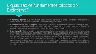 E quais são os fundamentos básicos do
Espiritismo?
 A existência de Deus que é o Criador, causa primária de todas as coisas. A Suprema Inteligência. É
eterno, imutável, imaterial, onipotente, soberanamente justo e bom.
 A imortalidade da alma ou espírito. O espírito é o princípio inteligente do Universo, criado por Deus,
para evoluir e realizar-se individualmente pelos seus próprios esforços. Como espíritos já existíamos
antes do nascimento e continuaremos a existir depois da morte do corpo.
 A reencarnação. Criado simples e sem nenhum conhecimento, o espírito é quem decide e cria o seu
próprio destino. Para isso, ele é dotado de livre-arbítrio, ou seja, capacidade de escolher entre o bem e
o mal. Tem a possibilidade de se desenvolver, evoluir, aperfeiçoar-se, de tornar-se cada vez melhor,
mais perfeito, como um aluno na escola, passando de uma série para outra, através dos diversos
cursos. Essa evolução requer aprendizado, e o espírito só pode alcançá-la encarnando no mundo e
reencarnando, quantas vezes necessárias, para adquirir mais conhecimento, através das múltiplas
experiências de vida. O progresso adquirido pelo espírito não é somente intelectual, mas, sobretudo, o
progresso moral.
 