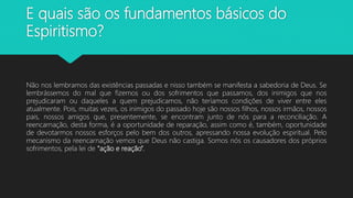E quais são os fundamentos básicos do
Espiritismo?
Não nos lembramos das existências passadas e nisso também se manifesta a sabedoria de Deus. Se
lembrássemos do mal que fizemos ou dos sofrimentos que passamos, dos inimigos que nos
prejudicaram ou daqueles a quem prejudicamos, não teríamos condições de viver entre eles
atualmente. Pois, muitas vezes, os inimigos do passado hoje são nossos filhos, nossos irmãos, nossos
pais, nossos amigos que, presentemente, se encontram junto de nós para a reconciliação. A
reencarnação, desta forma, é a oportunidade de reparação, assim como é, também, oportunidade
de devotarmos nossos esforços pelo bem dos outros, apressando nossa evolução espiritual. Pelo
mecanismo da reencarnação vemos que Deus não castiga. Somos nós os causadores dos próprios
sofrimentos, pela lei de “ação e reação”.
 