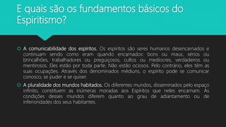 E quais são os fundamentos básicos do
Espiritismo?
 A comunicabilidade dos espíritos. Os espíritos são seres humanos desencarnados e
continuam sendo como eram quando encarnados: bons ou maus, sérios ou
brincalhões, trabalhadores ou preguiçosos, cultos ou medíocres, verdadeiros ou
mentirosos. Eles estão por toda parte. Não estão ociosos. Pelo contrário, eles têm as
suas ocupações. Através dos denominados médiuns, o espírito pode se comunicar
conosco, se puder e se quiser.
 A pluralidade dos mundos habitados. Os diferentes mundos, disseminados pelo espaço
infinito, constituem as inúmeras moradas aos Espíritos que neles encarnam. As
condições desses mundos diferem quanto ao grau de adiantamento ou de
inferioridades dos seus habitantes.
 