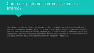 Como o Espiritismo interpreta o Céu e o
Inferno?
Não há céu nem inferno. Existem, sim, estados de alma que podem ser descritos como celestiais ou
infernais. Não existem também anjos ou demônios, mas apenas espíritos superiores e espíritos
inferiores, que também estão a caminho da perfeição - os bons se tornando melhores e os maus se
regenerando. Deus não se esquece de nenhum de seus filhos, deixando a cada um o mérito das
suas obras. Somente desta forma podemos entender a Suprema Justiça Divina.
 