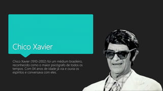 Chico Xavier
Chico Xavier (1910-2002) foi um médium brasileiro,
reconhecido como o maior psicógrafo de todos os
tempos. Com 04 anos de idade já via e ouvia os
espíritos e conversava com eles.
 