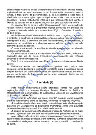 10
prática desse exercício acaba transformando-se em hábito, criando raízes,
implantando-se no subconsciente ou no inconsciente, passando, com o
tempo, a fazer parte da personalidade. E se acrescentar a esse foco a
alteridade, com essa ação dupla – imprimir em todo o ser o amor e a
alteridade – estará trabalhando intensa e proveitosamente pelo ganho e
fixação de valores morais e espirituais, ou seja, pela sua reforma íntima.
Os sentimentos de amor e fraternidade no âmbito físico têm o poder de
relaxar, eliminar estresse e possibilitar melhor circulação de energias no
organismo, além de fortalecer o sistema imunológico. Equivalem à saúde e
ao bem-estar.
No âmbito espiritual, são o melhor antídoto para o orgulho, o egoísmo,
a ambição, a ganância, a agressividade e tantos outros valores negativos.
Predispõem à paz, à brandura, ao bom relacionamento, à compreensão, à
tolerância, ao equilíbrio e a diversos outros valores positivos, abrindo
caminhos para a sabedoria.
O amor é um estado de espírito. A alteridade representa um elevado
nível de compreensão.
Os sentimentos fraternos e alteritários, envoltos em júbilo, refletem o
esplendor das leis de Deus. Imprimi-los continuamente nas próprias
emoções é caminhar nessa luz.
Esta é uma das maneiras mais fáceis de crescer interiormente. Basta
querer.
Pensemos então nos extraordinários ganhos dos centros que
adotarem como bandeira a exortação constante para a aplicação dessa
simples fórmula: um contínuo ocupar-se em desenvolver sempre em todo o
ser um sentimento de fraternidade ou de amor universal, dentro de um
enfoque alteritário.
Alteridade (#)
Para melhor compreensão sobre alteridade, vamos nos valer da
explicação dada por Marcelo Henrique Pereira, Diretor de Política e
Metodologias de Comunicação da Associação Brasileira de Divulgadores
do Espiritismo (ABRADE).
O “movimento alteridade na seara espírita” consiste numa proposta
clara de entendimento entre os espíritas, com base no respeito recíproco.
A bandeira da alteridade vem sendo defendida por nós, da Associação
Brasileira de Divulgadores do Espiritismo (ABRADE), como uma proposta
de entendimento interpessoal, à luz da filosofia espírita.
A postura ou comportamento alteritário pressupõe “colocar-se no lugar
do outro”, aprender com ele, com suas experiências, princípios e teorias.
Num diálogo, não devemos estar preocupados em “convencer” o outro
sobre nossas verdades pessoais. Pelo contrário, é preciso aproveitar a rica
ocasião do convívio para crescer enquanto pessoa e permitir o crescimento
do outro.
 