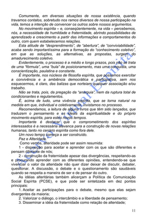 11
Comumente, em diversas situações de nossa existência, quando
travamos contatos, sobretudo nos ramos diversos de nossa participação na
vida, temos a intenção de convencer os outros sobre nossos argumentos.
No movimento espírita – e, conseqüentemente, na vida – percebemos,
nós, a necessidade de humildade e fraternidade, abrindo possibilidades de
aprendizado e crescimento a partir das informações e comportamentos do
outro, com quem estabelecemos relações.
Esta atitude de “desprendimento”, de “abertura”, de “conviviabilidade”,
acaba sendo importantíssima para a formação do “conhecimento coletivo”,
em que as soluções, as alternativas, as propostas, surgem do
amadurecimento coletivo.
Evidentemente, o processo é a médio e longo prazos, pois não se trata
de uma “fórmula”, uma “bula” de posicionamento, mas uma conquista, uma
conscientização, paulatina e constante.
É importante, nos núcleos de filosofia espírita, que possamos exercitar
a convivência e a ambiência democrática e participativa, sem nos
esquecermos, é claro, das balizas que norteiam qualquer associação e/ou
trabalho.
Não se trata, pois, da pregação da “anarquia”, nem da ruptura total de
condicionantes e regulamentos.
É, acima de tudo, uma vivência espírita, que se torna natural na
medida em que, individual e coletivamente, invistamos no processo.
Recomendamos, a leitura de alguns livros que têm sido lançados, que
traduzem o pensamento e os ideais da espiritualidade e do próprio
movimento espírita, para estes novos tempos.
Importante é destacar que o comprometimento dos espíritas
interessados é a necessária alavanca para a construção de novas relações
humanas, tanto no cenário espírita como fora dele.
Um novo tempo começa a ser construído.
Paz e Alteridade.”
Como vemos, alteridade pode ser assim resumida:
1 - disposição para aceitar e aprender com os que são diferentes e
pensam diferente de nós;
2 - construção da fraternidade apesar das divergências, respeitando-as
e procurando aprender com as diferentes opiniões, entendendo-se que
vivenciar o valor da alteridade não quer dizer deixar de discutir, debater,
questionar. A discussão, o debate e o questionamento são saudáveis
quando se respeita a maneira de ser e de pensar do outro.
As idéias alteritárias também alicerçam a Política de Comunicação
Social Espírita (PCSE), e que pode ser sintetizada em dez pontos
principais:
1. Aceitar as participações para o debate, mesmo que elas sejam
divergentes da maioria;
2. Valorizar o diálogo, o intercâmbio e a liberdade de pensamento;
3. Disseminar a idéia da fraternidade como relação de alteridade;
 