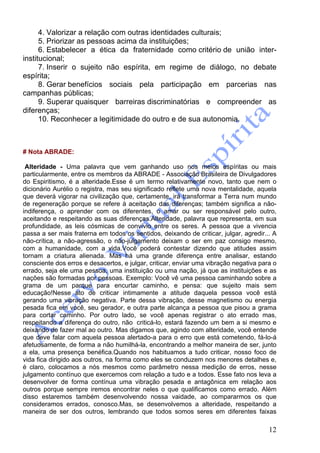 12
4. Valorizar a relação com outras identidades culturais;
5. Priorizar as pessoas acima da instituições;
6. Estabelecer a ética da fraternidade como critério de união inter-
institucional;
7. Inserir o sujeito não espírita, em regime de diálogo, no debate
espírita;
8. Gerar benefícios sociais pela participação em parcerias nas
campanhas públicas;
9. Superar quaisquer barreiras discriminatórias e compreender as
diferenças;
10. Reconhecer a legitimidade do outro e de sua autonomia.
# Nota ABRADE:
Alteridade - Uma palavra que vem ganhando uso nos meios espíritas ou mais
particularmente, entre os membros da ABRADE - Associação Brasileira de Divulgadores
do Espiritismo, é a alteridade.Esse é um termo relativamente novo, tanto que nem o
dicionário Aurélio o registra, mas seu significado reflete uma nova mentalidade, aquela
que deverá vigorar na civilização que, certamente, irá transformar a Terra num mundo
de regeneração porque se refere à aceitação das diferenças; também significa a não-
indiferença, o aprender com os diferentes, o amar ou ser responsável pelo outro,
aceitando e respeitando as suas diferenças.Alteridade, palavra que representa, em sua
profundidade, as leis cósmicas de convívio entre os seres. A pessoa que a vivencia
passa a ser mais fraterna em todos os sentidos, deixando de criticar, julgar, agredir... A
não-crítica, a não-agressão, o não-julgamento deixam o ser em paz consigo mesmo,
com a humanidade, com a vida.Você poderá contestar dizendo que atitudes assim
tornam a criatura alienada. Mas há uma grande diferença entre analisar, estando
consciente dos erros e desacertos, e julgar, criticar, enviar uma vibração negativa para o
errado, seja ele uma pessoa, uma instituição ou uma nação, já que as instituições e as
nações são formadas por pessoas. Exemplo: Você vê uma pessoa caminhando sobre a
grama de um parque para encurtar caminho, e pensa: que sujeito mais sem
educação!Nesse ato de criticar intimamente a atitude daquela pessoa você está
gerando uma vibração negativa. Parte dessa vibração, desse magnetismo ou energia
pesada fica em você, seu gerador, e outra parte alcança a pessoa que pisou a grama
para cortar caminho. Por outro lado, se você apenas registrar o ato errado mas,
respeitando a diferença do outro, não criticá-lo, estará fazendo um bem a si mesmo e
deixando de fazer mal ao outro. Mas digamos que, agindo com alteridade, você entende
que deve falar com aquela pessoa alertado-a para o erro que está cometendo, fá-lo-á
afetuosamente, de forma a não humilhá-la, encontrando a melhor maneira de ser, junto
a ela, uma presença benéfica.Quando nos habituamos a tudo criticar, nosso foco de
vida fica dirigido aos outros, na forma como eles se conduzem nos menores detalhes e,
é claro, colocamos a nós mesmos como parâmetro nessa medição de erros, nesse
julgamento contínuo que exercemos com relação a tudo e a todos. Esse fato nos leva a
desenvolver de forma contínua uma vibração pesada e antagônica em relação aos
outros porque sempre iremos encontrar neles o que qualificamos como errado. Além
disso estaremos também desenvolvendo nossa vaidade, ao compararmos os que
consideramos errados, conosco.Mas, se desenvolvemos a alteridade, respeitando a
maneira de ser dos outros, lembrando que todos somos seres em diferentes faixas
 