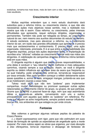 13
evolutivas, tornamo-nos mais leves, mais de bem com a vida, mais alegres e, é claro,
mais saudáveis.
Crescimento interior
Muitos espíritas entendem que o mero estudo doutrinário dará
subsídios para a reforma íntima, ou crescimento interior, e que não são
necessárias ações mais objetivas nesse sentido, mas a realidade nos
mostra que não é assim. Essa reforma, ou crescimento, pelas imensas
dificuldades que apresenta, requer esforços dirigidos, organizados e
permanentes. Também não pode ser relegada ao tempo, ao crescimento
natural do ser, nem mesmo aos auxílios decorrentes do estudo doutrinário.
O estudo esclarece, mas para alavancar a reforma, ou o crescimento
interior do ser, em razão das grandes dificuldades que apresenta, é preciso
mais que esclarecimentos e conhecimento. É preciso ação, uma ação
organizada, roteirizada, priorizada. E é ai que entra a responsabilidade dos
dirigentes espíritas, porque tais ações dependem deles. A implantação de
reuniões e/ou “oficinas” voltadas ao crescimento interior está nas mãos dos
dirigentes. A viabilização de campanhas dirigidas à reforma íntima também
está em suas mãos.
O dirigente espírita é alguém que detém graves responsabilidades, e
uma delas é conduzir o “seu rebanho” pelos melhores e mais adequados
caminhos, visando sempre a sua evolução. Assim, se você é dirigente
espírita ou detém influência em qualquer área da seara que freqüenta ou
na qual trabalha, pode simplesmente omitir-se, tornando-se responsável
por essa omissão. Mas pode também começar a refletir detidamente sobre
essas questões e, acima de tudo, arregaçar mangas, juntando-se aos que
já se mobilizaram visando a essa meta.
Talvez você diga que não tem “poderes” para implementar
campanhas, mudar metodologias ou promover quaisquer outras ações
relacionadas ao crescimento interior do grupo, ou grupos, de que participa.
Ocorre que SEMPRE é possível fazer-se algo, nem que seja assimilando
idéias e passando-as adiante, conversando com uns e outros,
principalmente com aqueles que detêm os “poderes” em referência. Por
mais que alguém se ache insignificante, sempre poderá exercer influência,
boa ou má, nos ambientes em que estagia ou por onde circula.
Fantasias
Mas voltemos a garimpar algumas valiosas pepitas da palestra de
Cícero Pereira:
(...) Assim expressamos com rigor, para que não estimulem em suas
fainas de formação de opinião as expectativas de angelitude após a morte
corporal. Por mais nobres sejam as obras que ergamos, por mais devoção
a elas ofereçamos, torna-se imperioso o desapego de fantasias de
 