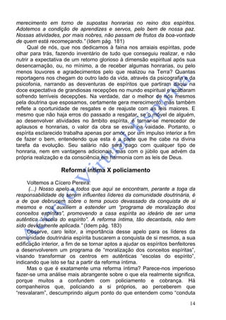 14
merecimento em torno de supostas honrarias no reino dos espíritos.
Adotemos a condição de aprendizes e servos, pelo bem de nossa paz.
Nossas atividades, por mais nobres, não passam de frutos da boa-vontade
de quem está recomeçando.” (Idem pág. 181)
Qual de nós, que nos dedicamos à faina nos arraiais espíritas, pode
olhar para trás, fazendo inventário de tudo que conseguiu realizar, e não
nutrir a expectativa de um retorno glorioso à dimensão espiritual após sua
desencarnação, ou, no mínimo, a de receber algumas honrarias, ou pelo
menos louvores e agradecimentos pelo que realizou na Terra? Quantas
reportagens nos chegam do outro lado da vida, através da psicografia e da
psicofonia, narrando as desventuras de espíritos que partiram daqui na
doce expectativa de grandiosas recepções no mundo espiritual e acabaram
sofrendo terríveis decepções. Na verdade, dar o melhor de nós mesmos
pela doutrina que esposamos, certamente gera merecimento, mas também
reflete a oportunidade de resgates e de reajuste com as leis maiores. E
mesmo que não haja erros do passado a resgatar, se o móvel de alguém,
ao desenvolver atividades no âmbito espírita, é tornar-se merecedor de
aplausos e honrarias, o valor da obra se esvai na vaidade. Portanto, o
espírita esclarecido trabalha apenas por amor, por um impulso interior a fim
de fazer o bem, entendendo que esta é a parte que lhe cabe na divina
tarefa da evolução. Seu salário não será pago com qualquer tipo de
honraria, nem em vantagens adicionais, mas com o júbilo que advém da
própria realização e da consciência em harmonia com as leis de Deus.
Reforma íntima X policiamento
Voltemos a Cícero Pereira:
(...) Nosso apelo a todos que aqui se encontram, perante a toga da
responsabilidade de serem influentes líderes da comunidade doutrinária, é
a de que debrucem sobre o tema pouco devassado da conquista de si
mesmos e nos auxiliem a estender um “programa de moralização dos
conceitos espíritas”, promovendo a casa espírita ao ideário de ser uma
autêntica “escola do espírito”. A reforma íntima, tão decantada, não tem
sido devidamente aplicada.” (Idem pág. 183)
Observe, caro leitor, a importância desse apelo para os líderes da
comunidade doutrinária espírita buscarem a conquista de si mesmos, a sua
edificação interior, a fim de se tornar aptos a ajudar os espíritos benfeitores
a desenvolverem um programa de “moralização dos conceitos espíritas”,
visando transformar os centros em autênticas “escolas do espírito”,
indicando que isto se faz a partir da reforma íntima.
Mas o que é exatamente uma reforma íntima? Parece-nos imperioso
fazer-se uma análise mais abrangente sobre o que ela realmente significa,
porque muitos a confundem com policiamento e cobrança. Há
companheiros que, policiando a si próprios, ao perceberem que
“resvalaram”, descumprindo algum ponto do que entendem como “conduta
 