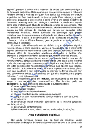 15
espírita”, passam a cobrar de si mesmos, às vezes com excessivo rigor e
de forma até prejudicial. Diria mesmo que esse excesso de zelo e cobrança
refletem amiúde a vaidade de quem não aceita sua condição de criatura
imperfeita, em fase evolutiva não muito avançada. Essa cobrança, quando
excessiva, prejudica a auto-estima e pode levar a um estado negativo de
desânimo, de estagnação, ao catalogar a condição de verdadeiro espírita
como algo inalcançável. Quando equilibrada, é fator de crescimento. Mas
há também os que vivem policiando os outros, exortando-os continuamente
quanto às tais normas de conduta que devem ser seguidas pelos
“verdadeiros espíritas”, numa sucessão de cobranças que podem
prejudicar seu livre crescimento e a alegria de ser, viver e evoluir, levando-
as, conforme o caso, a desenvolverem a tal “santidade de adorno”. A
cobrança, conforme Cícero Pereira, gera angústia e somente o esforço
sereno leva à libertação.
Portanto, pela dificuldade em se definir o que realmente significa
reforma íntima e como realizá-la, vemos a necessidade de o movimento
espírita debruçar-se intensamente sobre esta questão, tornando-a tema de
debates, além de desenvolver atividades destinadas a facilitar e/ou
promover o crescimento interior daqueles que militam em seus arraiais.
Temos dado preferência ao termo crescimento interior, em vez de
reforma interior, porque a palavra reforma indica uma ação, a de reformar
e, depois, a estagnação. Já o crescimento implica em aquisição de valores
em todos sentidos das necessidades humanas, não apenas das virtudes,
mas também de tudo o mais que possa levar a pessoa a sentir-se plena,
feliz, com equilíbrio e bem-estar, capaz de interagir de forma benéfica com
tudo que o cerca, desde a comunidade em que está inserido, até a própria
natureza. É uma ação contínua.
Esse crescimento pode ser natural, desenvolvendo-se no bojo do
tempo e das experiências reencarnatórias. Mas também pode ser
consciente, ou seja, planejado, organizado e autocomandado.
Crescer interiormente equivale a:
a) desenvolver virtudes;
b) assimilar aprendizados diversos;
c) adquirir equilíbrio mental, psíquico e emocional;
d) conquistar bom relacionamento consigo mesmo e com os outros;
e) amadurecer;
f) desenvolver maior comando consciente de si mesmo (orgânico,
mental e psíquico);
g) desenvolver contentamento;
i) liberar-se de traumas, fobias, medos, ansiedades, frustrações...
Auto-suficiência espiritual
Diz ainda Ermance Dufaux que, ao final do conclave, vários
trabalhadores do Hospital Esperança aproximaram-se dela e de dona Maria
 