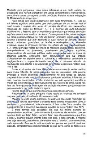16
Modesto com perguntas. Uma delas referia-se a um certo estado de
desagrado que haviam percebido em vários companheiros reencarnados,
ao ouvirem certas passagens da fala de Cícero Pereira. A esta indagação
D. Maria Modesto respondeu:
“São almas que lutam tenazmente com suas tendências. (...) são os
mil líderes espíritas encarnados que mais padecem de um terrível mal, o
qual assola a maioria das leiras do serviço do Cristo nas expressões
religiosas de todos os tempos.” (...) É a doença da auto-suficiência
espiritual ou o fascínio com a importância grandiosa que muitos corações
supõem possuir nos serviços de Jesus. Os amigos espíritas, especialmente
os mais experimentados na arte de liderar, precisam vigiar com muita
cautela o encanto que têm devotado a suas “folhas de serviço”. Bastas
vezes confundem quantidade de tarefas e realizações com ascensão
evolutiva, como se fizessem carreira nos ofícios de sua espiritualização.
(...) Temos por aqui vastos pavilhões de médiuns, divulgadores, escritores,
evangelizadores da juventude, presidentes de centros espíritas,
dispensadores da caridade pública, todos abençoados com as luzes da
Doutrina Espírita, entretanto, sem conquistarem sua luz própria.
Sufocaram-se no orgulho com a cultura e a experiência doutrinária e
negligenciaram o engrandecimento moral de si mesmos através da
reeducação dos hábitos e da aquisição de virtudes essenciais.” (Idem pág.
184 e 185)
Essas explicações de dona Maria Modesto certamente serão matéria
para muita reflexão da parte daqueles que se interessam pela própria
evolução e futuro espiritual, particularmente no que tange às agruras
daqueles internos do Hospital Esperança que foram espíritas, influentes ou
não, quando encarnados, e não souberam ou não quiseram encetar a
maior das empreitadas, o desenvolvimento dos valores da alma. Nada nos
fala tão forte quanto a mostragem da situação daqueles que jornadearam
pelos caminhos por onde andamos agora.
Felizes aqueles que aprendem com as experiências alheias.
Respondendo a outra pergunta sobre quais as chances de sucesso
daquele conclave, dona Maria Modesto responde:
“Apesar do êxito deste momento, as chances são muito reduzidas de
que nossos irmãos aproveitem a ocasião tanto quanto necessitam. Eles já
perderam o gosto de ouvir, adoram mesmo é falar muito. Seus ouvidos não
estão conforme a assertiva evangélica, ouvidos de ouvir.” (Idem pág. 187)
É triste termos que concordar em que há infinito número de
companheiros espíritas, particularmente formadores de opinião, que se
ocupam tanto em falar, falar... sempre falar, que não assimilam o que lhes
é dito. E quando alguém intenta dizer-lhes algo, é logo cortado, e mesmo
que seja escutado, percebe-se claramente que o “falador”, quando ouvinte,
nada apreende. Sua mente está ocupada em pensar no que irá continuar
dizendo, completamente desinteressado do que ouve, como se fosse ele o
 