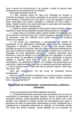 17
dono e senhor do conhecimento e da verdade, e todos os demais nada
soubessem que lhe pudesse ser de utilidade.
Dona Maria Modesto continua:
“(...) Não somente esses mil. Mas uma infinidade de homens e
mulheres da direção nos arraiais espiritistas se encontram nas garras da
auto-suficiência, fascinados por seus feitos e com sua bagagem, nutrindo
pouca disposição para serem avaliados e criticados em suas idéias e
ações. Gostam mesmo é de serem admirados e aprovados sem restrições,
sendo que alguns adoram impressionar...
(...) Muitos e graves episódios de fascinação coletiva rondam a Seara
Espírita em razão desse lamentável quadro de personalismo e vaidade.
(...) basta olhar os pavilhões deste hospital lotados de dirigentes que
não souberam se diminuir para que o Cristo crescesse. Ajudaram muitos a
se renovarem, mas não cuidaram tanto quanto careciam da mudança
interior de si próprios.
(...) As almas que cristalizarem o pensamento nos redutos do
preconceito ou do dogmatismo enfrentarão sofrida crise de impotência,
amargando o vexame e o desânimo. É por amor aos nossos líderes
espíritas que aqui os trouxemos. Mais que nunca precisarão sedimentar em
seus atos a tolerância construtiva, visão futurista, empatia com o próximo e
desapego de suas realizações pessoais – quesitos essenciais para
formarem o clima do diálogo e do entendimento com alteridade, as únicas
vias de acesso ao paradigma do século XXI que estabelece a parceria
solidária e pacífica como alvo de todas as aspirações sociais e
humanitárias. Se rebelarem e fixarem na condição de apaixonados por
suas obras, experimentarão a falência e a angústia quando aqui aportarem.
(...) Se os avisamos agora é para que não se queixem depois.” (Idem pág.
188, 189 e 190)
Será que conseguimos nos dar conta da seriedade dessas
advertências?
Será que vamos continuar indiferentes, ou vamos levantar a bandeira
das mudanças necessárias, começando pelas nossas próprias posturas
ante a vida e o Espiritismo?
Atualização de metodologias, comportamentos, práticas e
conceitos
A uma nova pergunta dona Maria Modesto responde:
(...) O Espiritismo penetra seu terceiro ciclo de setenta anos no qual se
concretizará a maioridade das idéias espíritas. Nossos companheiros, se
souberem adequar, serão excelentes operários de um tempo novo. Uma
geração nova regressa às fileiras carnais da humanidade para arejar o
panorama de todas as expressões segmentarias do orbe, interligando-as e
projetando-as a ampliados patamares de utilidade. O movimento espírita
não ficará fora desse contexto, sendo bafejado por um processo de
 
