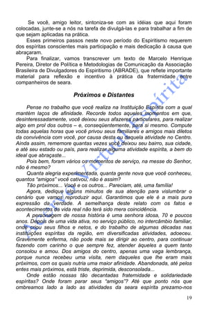 19
Se você, amigo leitor, sintoniza-se com as idéias que aqui foram
colocadas, junte-se a nós na tarefa de divulgá-las e para trabalhar a fim de
que sejam aplicadas na prática.
Esses primeiros passos neste novo período do Espiritismo requerem
dos espíritas conscientes mais participação e mais dedicação à causa que
abraçaram.
Para finalizar, vamos transcrever um texto de Marcelo Henrique
Pereira, Diretor de Política e Metodologias de Comunicação da Associação
Brasileira de Divulgadores do Espiritismo (ABRADE), que reflete importante
material para reflexão e incentivo à prática da fraternidade entre
companheiros de seara.
Próximos e Distantes
Pense no trabalho que você realiza na Instituição Espírita com a qual
mantém laços de afinidade. Recorde todos aqueles momentos em que,
desinteressadamente, você deixou seus afazeres particulares, para realizar
algo em prol dos outros – e, conseqüentemente, para si mesmo. Compute
todas aquelas horas que você privou seus familiares e amigos mais diletos
da convivência com você, por causa desta ou daquela atividade no Centro.
Ainda assim, rememore quantas vezes você deixou seu bairro, sua cidade,
e até seu estado ou país, para realizar alguma atividade espírita, a bem do
ideal que abraçaste...
Pois bem, foram vários os momentos de serviço, na messe do Senhor,
não é mesmo?
Quanta alegria experimentada, quanta gente nova que você conheceu,
quantos “amigos” você cativou, não é assim?
Tão próximos... Você e os outros... Pareciam, até, uma família!
Agora, dedique alguns minutos de sua atenção para vislumbrar o
cenário que vamos reproduzir aqui. Garantimos que ele é a mais pura
expressão da verdade. A semelhança deste relato com os fatos e
acontecimentos da vida real não terá sido mera coincidência.
A personagem de nossa história é uma senhora idosa, 70 e poucos
anos. Depois de uma vida ativa, no serviço público, no intercâmbio familiar,
onde criou seus filhos e netos, e do trabalho de algumas décadas nas
instituições espíritas da região, em diversificadas atividades, adoeceu.
Gravemente enferma, não pode mais se dirigir ao centro, para continuar
fazendo com carinho o que sempre fez, atender àqueles a quem tanto
consolou e amou. Dos amigos do centro, apenas uma vaga lembrança,
porque nunca recebeu uma visita, nem daqueles que lhe eram mais
próximos, com os quais nutria uma maior afinidade. Abandonada, até pelos
entes mais próximos, está triste, deprimida, desconsolada...
Onde estão nossas tão decantadas fraternidade e solidariedade
espíritas? Onde foram parar seus “amigos”? Até que ponto nós que
ombreamos lado a lado as atividades da seara espírita prezamo-nos
 