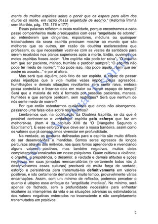 2
mente de muitos espíritas sobre o porvir que os espera para além dos
muros da morte, em razão dessa angelitude de adorno.” (Reforma Íntima
sem Martírio, pág. 175, 176 e 177)
Essas palavras refletem a exata realidade, porque encontramos a cada
passo companheiros muito preocupados com essa “angelitude de adorno”,
ao entenderem que dirigentes, expositores, médiuns ou quaisquer
trabalhadores da seara espírita precisam mostrar ao mundo que são
melhores que os outros, em razão da doutrina esclarecedora que
professam, ou que necessitam vestir-se com as vestes da santidade para
serem recebidos nos planos superiores após a morte. Então, ouvimos nos
meios espíritas frases assim: “Um espírita não pode ter raiva”; “O espírita
tem que ser paciente, manso, humilde e perdoar sempre”; “O espírita não
pode ter medo de morrer”; “não pode isso, não pode aquilo... tem que ser
assim ou assado...” e por aí afora.
Mas será que alguém, pelo fato de ser espírita, é capaz de passar
pelas injustiças que a vida muitas vezes impõe, pelas agressões,
humilhações e demais situações revoltantes sem sentir raiva, embora
possa controlá-la e livrar-se dela em maior ou menor espaço de tempo?
Será que a maioria de nós é formada por pessoas pacientes, mansas,
humildes e que sempre perdoam, sem restrições? Será que nenhum de
nós sente medo de morrer?
Por que então ostentarmos qualidades que ainda não alcançamos,
passando uma falsa idéia sobre nós mesmos?
Lembremos que, na codificação da Doutrina Espírita, se diz que é
possível conhecer-se o verdadeiro espírita pelo esforço que faz em
melhorar-se. (Item 4 do capítulo XVII de “O Evangelho Segundo o
Espiritismo”). E esse esforço é que deve ser a nossa bandeira, assim como
os valores que já conseguimos vivenciar em profundidade.
Na verdade, as posturas delineadas para o espírita são muito difíceis
de ser desenvolvidas e mantidas. Somos seres egressos de longos
percursos através dos milênios, nos quais fomos aprendendo e vivenciando
alguns valores positivos, mas também negativos, muitos deles
completamente enraizados em nosso psiquismo. Quem cultivou a violência,
o orgulho, a prepotência, o desamor, a vaidade e demais atitudes e ações
negativas em suas jornadas reencarnatórias (e certamente todos nós já
desenvolvemos essas culturas) precisará de muita força de vontade,
esforço e persistência para transmutá-los definitivamente em valores
positivos, e isto certamente demandará muito tempo, provavelmente várias
encarnações. Assim, com um mínimo de reflexão, podemos perceber o
quanto é utópico esse enfoque da “angelitude imediata”. No mínimo, será
apenas de fachada, sem a profundidade necessária para enfrentar
incólume as intempéries da vida e as situações adversas ou estimuladoras
dos valores negativos enterrados no inconsciente e não completamente
transmutados em positivos.
 