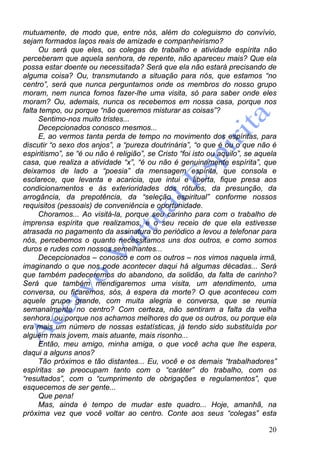 20
mutuamente, de modo que, entre nós, além do coleguismo do convívio,
sejam formados laços reais de amizade e companheirismo?
Ou será que eles, os colegas de trabalho e atividade espírita não
perceberam que aquela senhora, de repente, não apareceu mais? Que ela
possa estar doente ou necessitada? Será que ela não estará precisando de
alguma coisa? Ou, transmutando a situação para nós, que estamos “no
centro”, será que nunca perguntamos onde os membros do nosso grupo
moram, nem nunca fomos fazer-lhe uma visita, só para saber onde eles
moram? Ou, ademais, nunca os recebemos em nossa casa, porque nos
falta tempo, ou porque “não queremos misturar as coisas”?
Sentimo-nos muito tristes...
Decepcionados conosco mesmos...
E, ao vermos tanta perda de tempo no movimento dos espíritas, para
discutir “o sexo dos anjos”, a “pureza doutrinária”, “o que é ou o que não é
espiritismo”, se “é ou não é religião”, se Cristo “foi isto ou aquilo”, se aquela
casa, que realiza a atividade “x”, “é ou não é genuinamente espírita”, que
deixamos de lado a “poesia” da mensagem espírita, que consola e
esclarece, que levanta e acaricia, que intui e liberta, fique presa aos
condicionamentos e às exterioridades dos rótulos, da presunção, da
arrogância, da prepotência, da “seleção espiritual” conforme nossos
requisitos (pessoais) de conveniência e oportunidade.
Choramos... Ao visitá-la, porque seu carinho para com o trabalho de
imprensa espírita que realizamos, e o seu receio de que ela estivesse
atrasada no pagamento da assinatura do periódico a levou a telefonar para
nós, percebemos o quanto necessitamos uns dos outros, e como somos
duros e rudes com nossos semelhantes...
Decepcionados – conosco e com os outros – nos vimos naquela irmã,
imaginando o que nos pode acontecer daqui há algumas décadas... Será
que também padeceremos do abandono, da solidão, da falta de carinho?
Será que também mendigaremos uma visita, um atendimento, uma
conversa, ou ficaremos, sós, à espera da morte? O que aconteceu com
aquele grupo grande, com muita alegria e conversa, que se reunia
semanalmente no centro? Com certeza, não sentiram a falta da velha
senhora, ou porque nos achamos melhores do que os outros, ou porque ela
era mais um número de nossas estatísticas, já tendo sido substituída por
alguém mais jovem, mais atuante, mais risonho...
Então, meu amigo, minha amiga, o que você acha que lhe espera,
daqui a alguns anos?
Tão próximos e tão distantes... Eu, você e os demais “trabalhadores”
espíritas se preocupam tanto com o “caráter” do trabalho, com os
“resultados”, com o “cumprimento de obrigações e regulamentos”, que
esquecemos de ser gente...
Que pena!
Mas, ainda é tempo de mudar este quadro... Hoje, amanhã, na
próxima vez que você voltar ao centro. Conte aos seus “colegas” esta
 