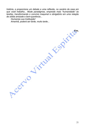 21
história, e proporcione um debate e uma reflexão, no cenário da casa em
que você trabalha... Mude paradigmas, empreste mais “humanidade” às
tarefas, transformando o convívio maquinal e obrigatório em uma relação
de sólida amizade e bem-querência...
Humanize sua Instituição!
Amanhã, poderá ser tarde, muito tarde...
Fim.
 