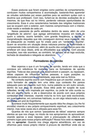 3
Essas posturas que foram erigidas como padrões de comportamento,
conduzem muitos companheiros à acomodação, bastando-lhes aparentar
as virtudes solicitadas por esses padrões para se sentirem quites com a
doutrina que professam. Com isso, furtam-se às devidas avaliações de si
mesmos, do que lhes vai no íntimo, perdendo valiosas oportunidades de
crescimento. Essa é uma característica herdada das religiões tradicionais
que se ocupam com o exterior, sem maiores compromissos com o interior,
onde reside a verdade de cada um.
Nessa passarela de perfis adotados dentro da seara, além de uma
“angelitude de adorno”, que agrega admiradores incautos em torno de
quem a ostenta, ocorre também, com grande freqüência, o oposto, a
marginalização daqueles que não conseguem dominar seus impulsos, não
se adequando ao modelo que foi criado para um “verdadeiro espírita”.
Quem se encontra em situação dessa natureza precisa de fraternidade e
compreensão (não conivência), além do auxílio dos companheiros para não
arrefecer em seus ideais, ante as dificuldades que enfrenta. Com poucas
exceções, isso não acontece, ao contrário, tal pessoa vê-se logo excluída,
tachada de obsediada e relegada ao abandono.
Formadores de opinião
Mas vejamos o que é um formador de opinião, tendo em vista que o
conclave em referência foi realizado para os formadores de opinião
espíritas. Trata-se das pessoas que desenvolvem e passam, ou repassam,
idéias capazes de influenciar outras pessoas, e cujas posições ou
atividades as credenciam à confiabilidade, seja esta real ou fictícia.
No contexto espírita ocorre com freqüência que um escritor, orador, ou
outro formador de opinião tem uma idéia cujo conteúdo lhe parece
adequado para ser inserido num livro, numa palestra ou em outro veículo,
dentro da sua área de atuação. Essa idéia pode ter surgido de suas
reflexões, ter-lhe sido inspirada por espíritos, ou pode ter sido ouvida ou
lida em alguma parte, e ele a desenvolve de acordo com seus próprios
conteúdos e/ou interesse, visando incluí-la no livro que está escrevendo,
em suas palestras, em conversas habituais, ou em algo relacionado a suas
atividades em prol do Espiritismo.
Acontece muito freqüentemente que aquela idéia lhe chegou (ou lhe foi
enviada) visando a seu próprio enriquecimento espiritual, seu crescimento
interior, mas raras vezes ela é utilizada para esse fim.
Quantos de nós que somos “passadores de idéias” estamos sempre
atentos ao que nos chega, no intuito de nos apropriarmos do aproveitável,
visando apenas a esse repasse, sem a preocupação de utilizá-lo em
primeiro lugar para nossa própria edificação? Nosso foco está no repassar,
não no apropriar. Quando nos chega alguma advertência, em vez de
olharmos para nosso próprio interior à procura de identificar onde ela se
 