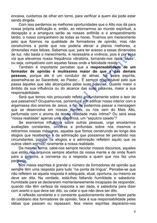 4
encaixa, cuidamos de olhar em torno, para verificar a quem ela pode estar
sendo dirigida.
Com isso perdemos as melhores oportunidades que o Alto nos dá para
nossa própria edificação e, então, ao retornarmos ao mundo espiritual, a
decepção e a amargura serão as nossas anfitriãs e o arrependimento
tardio, o nosso companheiro de todas as horas. Tivemos sim merecimento
pelo que fizemos na qualidade de formadores de opinião, mas não
construímos a ponte que nos poderia elevar a planos melhores, a
dimensões mais felizes. Sabemos que, para ter acesso a essas dimensões
de luz, não basta o merecimento, é necessária a vivência, pois é por essa
via que elevamos nossa freqüência vibratória, tornando-nos mais “leves”,
ou seja, compatíveis com aquelas faixas onde a felicidade reside.
Também é importante perceber que a responsabilidade de um
formador de opinião é muitíssimo maior do que a das demais
pessoas, porque ele é um condutor de almas. Na seara espírita,
assemelha-se ao Sacerdote, ao Pastor... É sempre responsável pelo que
passa àqueles que são alcançados pelas suas palavras. Quanto maior o
âmbito da sua influência ou do alcance das suas palavras, maior a sua
responsabilidade.
Será que temos nós procurado refletir profundamente sobre o teor do
que passamos? Ocupamo-nos, porventura, em edificar nosso interior com a
argamassa dos ensinos de Jesus, a fim de podermos passar a mensagem
que se desenvolve em nossas mentes, ou nos vem do Mais Alto,
perfumada com o aroma da nossa realidade mais íntima? Ou será essa
“nossa realidade” apenas uma aparência, um “sepulcro caiado”?
Se exercemos influência sobre outras pessoas, urge encetarmos
avaliações constantes, sinceras e profundas sobre nós mesmos e
retirarmos nossas máscaras, aquelas que fomos construindo ao longo dos
elogios que recebemos e da admiração que possamos ter percebido nos
circunstantes, porque os elogios e a admiração refletem aquilo que os
outros vêem em nós, raramente a nossa realidade.
Da mesma forma, cabe-nos sempre reciclar nossos discursos, aqueles
que estão nos arquivos sempre abertos da nossa mente e de onde fluem
para a palestra, a conversa ou a resposta a quem que nos faz uma
pergunta.
Nos meios espíritas é grande o número de formadores de opinião que
sempre têm uma resposta para tudo “na ponta da língua”. Percebe-se que
não refletem se aquela resposta é adequada, atual, oportuna, ou mesmo se
deve ser dita. Na verdade, está-lhes faltando humildade e sabedoria:
humildade para se declararem momentaneamente incapazes de responder,
quando não têm certeza da resposta a ser dada, e sabedoria para dizer
com acerto o que deve ser dito, ou calar o que não deve ser dito.
A reflexão constante e o constante questionamento devem fazer parte
do cotidiano dos formadores de opinião, face à sua responsabilidade pelas
idéias que passam ou repassam. Nos meios espíritas deparamo-nos
 