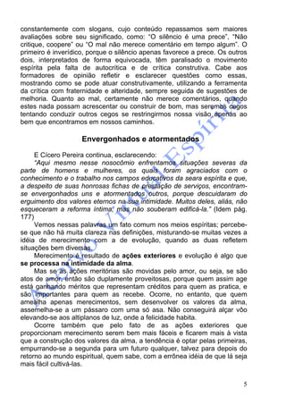 5
constantemente com slogans, cujo conteúdo repassamos sem maiores
avaliações sobre seu significado, como: “O silêncio é uma prece”, “Não
critique, coopere” ou “O mal não merece comentário em tempo algum”. O
primeiro é inverídico, porque o silêncio apenas favorece a prece. Os outros
dois, interpretados de forma equivocada, têm paralisado o movimento
espírita pela falta de autocrítica e de crítica construtiva. Cabe aos
formadores de opinião refletir e esclarecer questões como essas,
mostrando como se pode atuar construtivamente, utilizando a ferramenta
da crítica com fraternidade e alteridade, sempre seguida de sugestões de
melhoria. Quanto ao mal, certamente não merece comentários, quando
estes nada possam acrescentar ou construir de bom, mas seremos cegos
tentando conduzir outros cegos se restringirmos nossa visão apenas ao
bem que encontramos em nossos caminhos.
Envergonhados e atormentados
E Cícero Pereira continua, esclarecendo:
“Aqui mesmo nesse nosocômio enfrentamos situações severas da
parte de homens e mulheres, os quais foram agraciados com o
conhecimento e o trabalho nos campos educativos da seara espírita e que,
a despeito de suas honrosas fichas de prestação de serviços, encontram-
se envergonhados uns e atormentados outros, porque descuidaram do
erguimento dos valores eternos na sua intimidade. Muitos deles, aliás, não
esqueceram a reforma íntima, mas não souberam edificá-la.” (Idem pág.
177)
Vemos nessas palavras um fato comum nos meios espíritas; percebe-
se que não há muita clareza nas definições, misturando-se muitas vezes a
idéia de merecimento com a de evolução, quando as duas refletem
situações bem diversas.
Merecimento é resultado de ações exteriores e evolução é algo que
se processa na intimidade da alma.
Mas se as ações meritórias são movidas pelo amor, ou seja, se são
atos de amor, então são duplamente proveitosas, porque quem assim age
está ganhando méritos que representam créditos para quem as pratica, e
são importantes para quem as recebe. Ocorre, no entanto, que quem
amealha apenas merecimentos, sem desenvolver os valores da alma,
assemelha-se a um pássaro com uma só asa. Não conseguirá alçar vôo
elevando-se aos altiplanos de luz, onde a felicidade habita.
Ocorre também que pelo fato de as ações exteriores que
proporcionam merecimento serem bem mais fáceis e ficarem mais à vista
que a construção dos valores da alma, a tendência é optar pelas primeiras,
empurrando-se a segunda para um futuro qualquer, talvez para depois do
retorno ao mundo espiritual, quem sabe, com a errônea idéia de que lá seja
mais fácil cultivá-las.
 