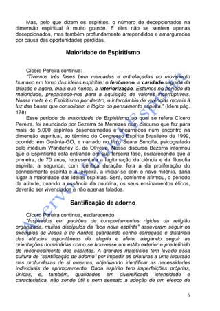 6
Mas, pelo que dizem os espíritos, o número de decepcionados na
dimensão espiritual é muito grande. E eles não se sentem apenas
decepcionados, mas também profundamente arrependidos e amargurados
por causa das oportunidades perdidas.
Maioridade do Espiritismo
Cícero Pereira continua:
“Tivemos três fases bem marcadas e entrelaçadas no movimento
humano em torno das idéias espíritas: o fenômeno, a caridade seguida da
difusão e agora, mais que nunca, a interiorização. Estamos no período da
maioridade, preparando-nos para a aquisição de valores incorruptíveis.
Nossa meta é o Espiritismo por dentro, o intercâmbio de vivências morais à
luz das bases que consolidam a lógica do pensamento espírita.” (Idem pág.
178)
Esse período da maioridade do Espiritismo ao qual se refere Cícero
Pereira, foi anunciado por Bezerra de Menezes num discurso que fez para
mais de 5.000 espíritos desencarnados e encarnados num encontro na
dimensão espiritual, ao término do Congresso Espírita Brasileiro de 1999,
ocorrido em Goiânia-GO, e narrado no livro Seara Bendita, psicografado
pelo médium Wanderley S. de Oliveira. Nesse discurso Bezerra informou
que o Espiritismo está entrando em sua terceira fase, esclarecendo que a
primeira, de 70 anos, representara a legitimação da ciência e da filosofia
espírita; a segunda, com idêntica duração, fora a da proliferação do
conhecimento espírita e a terceira, a iniciar-se com o novo milênio, daria
lugar à maioridade das idéias espíritas. Será, conforme afirmou, o período
da atitude, quando a essência da doutrina, os seus ensinamentos éticos,
deverão ser vivenciados e não apenas falados.
Santificação de adorno
Cícero Pereira continua, esclarecendo:
“Inspirados em padrões de comportamentos rígidos da religião
organizada, muitos discípulos da “boa nova espírita” asseveram seguir os
exemplos de Jesus e de Kardec guardando cenho carregado e distância
das atitudes espontâneas de alegria e afeto, alegando seguir as
orientações doutrinárias como se houvesse um estilo exterior e predefinido
de reconhecimento dos espíritas. A grandes malefícios tem levado essa
cultura de “santificação de adorno” por impedir as criaturas a uma incursão
nas profundezas de si mesmas, objetivando identificar as necessidades
individuais de aprimoramento. Cada espírito tem imperfeições próprias,
únicas, e, também, qualidades em diversificada intensidade e
característica, não sendo útil e nem sensato a adoção de um elenco de
 