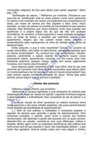 7
convenções religiosas de fora para dentro para serem seguidas.” (Idem
pág. 178)
“Santificação de adorno...” Reflitamos por instantes. Percebe-se que
esse tipo de “santificação” está no nosso exterior, como mera vestimenta
ou adorno a ser mostrado aos outros, principalmente aos companheiros da
seara, por receio de sermos por eles julgados e tidos como “maus
espíritas”, ou seja, de cairmos no conceito da comunidade em que estamos
inseridos. Mas lembremos que Jesus enfatizou muito essa questão das
aparências e a própria lógica nos diz que ela não tem qualquer
consistência. Ao contrário, é muito prejudicial à nossa evolução porque nos
leva, ao longo do tempo, a acreditar que realmente somos o que
aparentamos, engano que nos custará muitas dores, tristezas e
arrependimento após ingressarmos no reino da verdade pelas portas da
desencarnação.
Então pergunto: o que é mais importante? Crescer no conceito da
nossa comunidade, mas sofrer no além-túmulo, carregando seqüelas para
as futuras encarnações? Ou conduzir-nos (nos pensamentos, atitudes,
palavras, sentimentos e ações) visando tão somente buscar nosso
crescimento interior, apoiando-nos, inclusive, uns nos outros, para mais
facilmente podermos alcançar nossas metas, sem recear julgamentos
humanos, nem mesmo discriminações?
Essa segunda opção certamente é bem mais difícil, mas de que vale
caminhar por caminhos mais fáceis quando encarnados, para depois sofrer
no mundo espiritual e ter de recomeçar tudo em futuras encarnações? Aqui
cabe lembrar aquela conhecida exortação de Jesus: “Entrai pela porta
estreita, porque larga é a porta que leva à perdição”.
Gostar das pessoas
Voltemos a Cícero Pereira, que conclama:
“Motivemos os núcleos espiritistas a uma campanha de esforços pela
implantação da noção de “escola do espírito”, erguendo trincheiras seguras
e generosas para o entendimento mais consistente do ato de educar a si
mesmo.”
(...) Nessa “escola da alma” pensemos os valores humanos como
metas possíveis e não como virtudes angelicais, das quais permanecemos
muito distantes da possibilidade de experimentá-las.”
(...) Mais do que práticas e instituições é necessário preparar o
seguidor da doutrina para aprender a gostar de relacionamentos. Com
raríssimas exceções, o espírita, assim como a maioria dos homens
reencarnados, não aprendeu a gostar das pessoas com as quais convive,
descobrir-lhes as virtudes, encantar-se com suas diferenças, cultivar a
empatia. Muitos agem como se pudessem beneficiar-se das práticas que
tanto amam sem ter que suportar o “peso” das imperfeições alheias – o que
muito lhes agradaria. Ama-se muitas vezes com mais alegria o Centro,
 