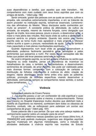8
suas dependências e tarefas, que aqueles que nele transitam... Há
companheiros com mais cuidado com seus livros espíritas que com os
amigos de tarefa...” (Idem pág. 180)
Sentir amizade, gostar das pessoas com as quais se convive, cultivar a
empatia, são conselhos extremamente importantes, e em se tratando de
assim proceder na instituição espírita, tornam-se essenciais. Lembremo-
nos das afirmativas do Mestre: “Meus discípulos serão conhecidos por
muito se amarem”. A constante prática da afetividade, do cultivo da
amizade, da empatia, mesmo de maneira forçada, como obrigação que
alguém se impõe, leva essa pessoa, pouco a pouco, a desenvolver amor, a
maior e mais plena das virtudes. Nos locais onde se cultiva a afetividade é
possível senti-la no próprio ambiente. Quando isto ocorre num centro
espírita este se torna muito mais agradável e mais propício a oferecer
melhor auxílio a quem o procura, necessitado de ajuda. Torna-se também
mais capacitado a mais plenas manifestações espirituais.
Quando ingressamos num local onde as pessoas desenvolvem a
afetividade, podemos facilmente percebê-la pelas sensações e pelos
sentimentos que passamos a nutrir. Por vezes essas sensações são tão
fortes que podem até levar pessoas sensíveis às lagrimas.
Se você é dirigente espírita, ou se tem alguma influência no centro que
freqüenta ou onde trabalha, pense na importância de incentivar os
trabalhadores da casa, e também os freqüentadores, a desenvolverem
sentimentos de amizade, de amor fraterno. Isto pode ser viabilizado pelas
mais diversas formas: campanhas com a colocação de cartazes e
distribuição de folhetos incentivando à vivência do afeto; criação de
slogans; rápida abordagem desse tema antes e/ou após as palestras
públicas; promoção de reuniões específicas visando desenvolver a
afetividade, estimulando sempre os companheiros nesse sentido, e outras
ações semelhantes.
Vivência
Voltemos à palestra de Cícero Pereira:
(...) O espírita passou a ser um conhecedor da vida espiritual e suas
leis, mas continua ignorante sobre si mesmo, o autoconhecimento. Temos
aqui mesmo no Hospital Esperança muitos devotos que detinham toda a
história do Espiritismo na memória, conheciam bem todos os clássicos da
Doutrina, contudo, não se esforçavam para estampar um sorriso aos
companheiros de grupo.” (Idem pág. 181)
Essas palavras dão o que pensar. De que vale uma cabeça repleta de
conhecimento superior sobre um coração vazio de amor?
Foi por muito refletirmos nessas questões que em nosso último livro, A
TRANSIÇÃO está pedindo mudanças, sugerimos aos dirigentes espíritas
algumas mudanças em algumas metodologias, como a inclusão de
atividades dedicadas à vivência espírita nas reuniões de Estudo
 