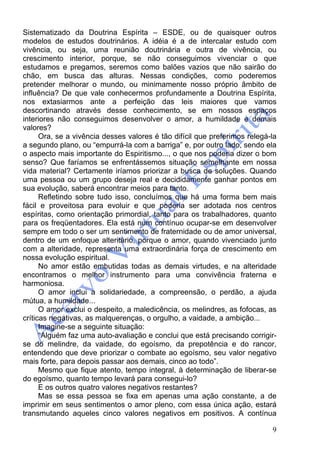 9
Sistematizado da Doutrina Espírita – ESDE, ou de quaisquer outros
modelos de estudos doutrinários. A idéia é a de intercalar estudo com
vivência, ou seja, uma reunião doutrinária e outra de vivência, ou
crescimento interior, porque, se não conseguimos vivenciar o que
estudamos e pregamos, seremos como balões vazios que não sairão do
chão, em busca das alturas. Nessas condições, como poderemos
pretender melhorar o mundo, ou minimamente nosso próprio âmbito de
influência? De que vale conhecermos profundamente a Doutrina Espírita,
nos extasiarmos ante a perfeição das leis maiores que vamos
descortinando através desse conhecimento, se em nossos espaços
interiores não conseguimos desenvolver o amor, a humildade e demais
valores?
Ora, se a vivência desses valores é tão difícil que preferimos relegá-la
a segundo plano, ou “empurrá-la com a barriga” e, por outro lado, sendo ela
o aspecto mais importante do Espiritismo..., o que nos poderia dizer o bom
senso? Que faríamos se enfrentássemos situação semelhante em nossa
vida material? Certamente iríamos priorizar a busca de soluções. Quando
uma pessoa ou um grupo deseja real e decididamente ganhar pontos em
sua evolução, saberá encontrar meios para tanto.
Refletindo sobre tudo isso, concluímos que há uma forma bem mais
fácil e proveitosa para evoluir e que poderia ser adotada nos centros
espíritas, como orientação primordial, tanto para os trabalhadores, quanto
para os freqüentadores. Ela está num contínuo ocupar-se em desenvolver
sempre em todo o ser um sentimento de fraternidade ou de amor universal,
dentro de um enfoque alteritário, porque o amor, quando vivenciado junto
com a alteridade, representa uma extraordinária força de crescimento em
nossa evolução espiritual.
No amor estão embutidas todas as demais virtudes, e na alteridade
encontramos o melhor instrumento para uma convivência fraterna e
harmoniosa.
O amor inclui a solidariedade, a compreensão, o perdão, a ajuda
mútua, a humildade...
O amor exclui o despeito, a maledicência, os melindres, as fofocas, as
críticas negativas, as malquerenças, o orgulho, a vaidade, a ambição...
Imagine-se a seguinte situação:
“Alguém faz uma auto-avaliação e conclui que está precisando corrigir-
se do melindre, da vaidade, do egoísmo, da prepotência e do rancor,
entendendo que deve priorizar o combate ao egoísmo, seu valor negativo
mais forte, para depois passar aos demais, cinco ao todo”.
Mesmo que fique atento, tempo integral, à determinação de liberar-se
do egoísmo, quanto tempo levará para consegui-lo?
E os outros quatro valores negativos restantes?
Mas se essa pessoa se fixa em apenas uma ação constante, a de
imprimir em seus sentimentos o amor pleno, com essa única ação, estará
transmutando aqueles cinco valores negativos em positivos. A contínua
 