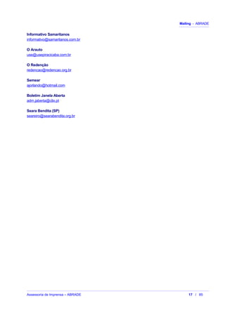 Mailing - ABRADE
Informativo Samaritanos
informativo@samaritanos.com.br
O Arauto
use@usepiracicaba.com.br
O Redenção
redencao@redencao.org.br
Semear
ajorlando@hotmail.com
Boletim Janela Aberta
adm.jaberta@clix.pt
Seara Bendita (SP)
seareiro@searabendita.org.br
Assessoria de Imprensa – ABRADE 17 / 85
 
