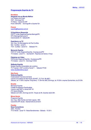Mailing - ABRADE
Programação Espírita de TV
Rondônia
Despertar de um Mundo Melhor
Lar Fabiano de Cristo
CNT - Domingo/15h
TV Maira - Canal 25 UHF
Porto Velho/RO Domingo/8h e Quarta/12h
Paraná
suporte@feparana.com.br
O Espiritismo Responde
FEP/7ª União Regional Espírita-Maringá/PR
RTV-Maringá-Net-canal 9
Canal aberto-10 Sábado/8h
Espiritismo na TV
Soc. Esp. Os Mensageiros da Paz-Curitiba
Net - Curitiba - canal 5
TVA - Curitiba - canal 72 - Sábado/11h
Momento Espírita
FEP/12ª União Regional Espírita - Guarapuava/PR
TV Cidade - canal 15 - Quinta/23h - Reprises de Sexta a Terça
Palestras em Vídeo
FEP/União Regional Espírita - Guarapuava/PR
TV Cidade - canal 15 - Domingo/13h30
Reflexão Espírita
Núcleo Espírita Universitário de Londrina
TV Tropical - CNT Londrina Canal 7 - Sábado/17h30
www.neudelondrina.org.br
São Paulo
Vivência Espírita
Fraternidade Francisco de Assis
Canal Comunitária de São Paulo (09 NET, 72 TVA, 96 ABC)
Sábado, ás 11:00h e reprise Terça-feira, 17:30h No ABC Domingo, ás 18:30h e reprise Quinta-feira, ás 20:30h.
Brasília
Momento Espírita
Fratelli Divulgadora Espiritualista
Canal a cabo NET e canal UHF 43
(TV Apoio) Brasília
Sábado às 9:30h, Domingo às12h, Terças às 9h, Quartas às22:30h.
Minas Gerais
Programa Espírita
Soc. Esp. Allan Kardec de Sete Lagoas - MG
Canal 58 UHF (local) - Diariamente às 20:30 h
Paraíba
Nova Consciência
ADE - Paraíba
TV O Norte - canal 10 - Rede Bandeirantes - Sábado - 10:30 h
Assessoria de Imprensa – ABRADE 18 / 85
 