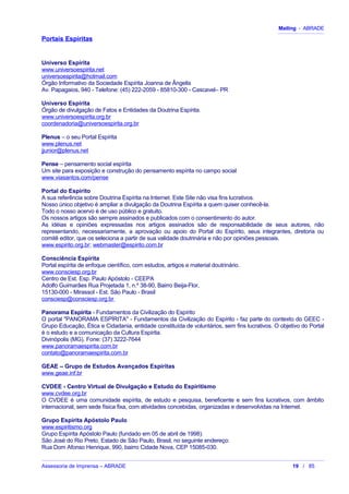 Mailing - ABRADE
Portais Espíritas
Universo Espírita
www.universoespirita.net
universoespirita@hotmail.com
Órgão Informativo da Sociedade Espírita Joanna de Ângelis
Av. Papagaios, 940 - Telefone: (45) 222-2059 - 85810-300 - Cascavel– PR
Universo Espírita
Órgão de divulgação de Fatos e Entidades da Doutrina Espírita.
www.universoespirita.org.br
coordenadoria@universoespirita.org.br
Plenus – o seu Portal Espírita
www.plenus.net
jjunior@plenus.net
Pense – pensamento social espírita
Um site para exposição e construção do pensamento espírita no campo social
www.viasantos.com/pense
Portal do Espírito
A sua referência sobre Doutrina Espírita na Internet. Este Site não visa fins lucrativos.
Nosso único objetivo é ampliar a divulgação da Doutrina Espírita a quem quiser conhecê-la.
Todo o nosso acervo é de uso público e gratuito.
Os nossos artigos são sempre assinados e publicados com o consentimento do autor.
As idéias e opiniões expressadas nos artigos assinados são de responsabilidade de seus autores, não
representando, necessariamente, a aprovação ou apoio do Portal do Espírito, seus integrantes, diretoria ou
comitê editor, que os seleciona a partir de sua validade doutrinária e não por opiniões pessoais.
www.espirito.org.br; webmaster@espirito.com.br
Consciência Espírita
Portal espírita de enfoque científico, com estudos, artigos e material doutrinário.
www.consciesp.org.br
Centro de Est. Esp. Paulo Apóstolo - CEEPA
Adolfo Guimarães Rua Projetada 1, n.º 38-90, Bairro Beija-Flor,
15130-000 - Mirassol - Est. São Paulo - Brasil
consciesp@consciesp.org.br
Panorama Espírita - Fundamentos da Civilização do Espírito
O portal "PANORAMA ESPÍRITA" - Fundamentos da Civilização do Espírito - faz parte do contexto do GEEC -
Grupo Educação, Ética e Cidadania, entidade constituída de voluntários, sem fins lucrativos. O objetivo do Portal
é o estudo e a comunicação da Cultura Espírita.
Divinópolis (MG). Fone: (37) 3222-7644
www.panoramaespirita.com.br
contato@panoramaespirita.com.br
GEAE – Grupo de Estudos Avançados Espíritas
www.geae.inf.br
CVDEE - Centro Virtual de Divulgação e Estudo do Espiritismo
www.cvdee.org.br
O CVDEE é uma comunidade espírita, de estudo e pesquisa, beneficente e sem fins lucrativos, com âmbito
internacional, sem sede física fixa, com atividades concebidas, organizadas e desenvolvidas na Internet.
Grupo Espírita Apóstolo Paulo
www.espiritismo.org
Grupo Espírita Apóstolo Paulo (fundado em 05 de abril de 1998).
São José do Rio Preto, Estado de São Paulo, Brasil, no seguinte endereço:
Rua Dom Afonso Henrique, 990, bairro Cidade Nova, CEP 15085-030.
Assessoria de Imprensa – ABRADE 19 / 85
 