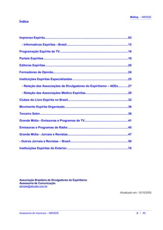 Mailing - ABRADE
Índice
Imprensa Espírita..................................................................................................03
- Informativos Espíritas - Brasil........................................................................15
Programação Espírita de TV................................................................................16
Portais Espíritas....................................................................................................18
Editoras Espíritas.................................................................................................20
Formadores de Opinião........................................................................................24
Instituições Espíritas Especializadas..................................................................25
- Relação das Associações de Divulgadores do Espiritismo – ADEs...........27
- Relação das Associações Médico Espíritas..................................................29
Clubes do Livro Espírita no Brasil.......................................................................32
Movimento Espírita Organizado..........................................................................36
Terceiro Setor.......................................................................................................38
Grande Mídia - Emissoras e Programas de TV...................................................41
Emissoras e Programas de Rádio.......................................................................45
Grande Mídia - Jornais e Revistas.......................................................................47
- Outros Jornais e Revistas – Brasil....................................................................50
Instituições Espíritas do Exterior........................................................................70
Associação Brasileira de Divulgadores do Espiritismo
Assessoria de Comunicação
abrade@abrade.com.br
Atualizado em: 10/10/2005
Assessoria de Imprensa – ABRADE 2 / 85
 
