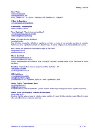 Mailing - ABRADE
Rede Visão
www.redevisao.com
alamar@redevisao.net
Caixa Postal 65101, 01318-970 – São Paulo –SP. TeleFax: (11) 3284-8805
O Guia de Espiritismo
www.sobresites.com/espiritismo.
Consolador – Portal Espírita
www.consolador.com.br/
Terra Espiritual - 'Discutindo a espiritualidade!'
www.terraespiritual.locaweb.com.br/
webmaster@terraespiritual.org
FEAL – Fundação Espírita André Luiz
www.feal.com.br/
Sua atribuição principal é a difusão do espiritismo por todos os meios de comunicação, a prática da caridade,
tanto moral como espiritual e material, sem discriminação de crença religiosa, raça, nacionalidade, cor ou sexo.
USE – União das Sociedades Espíritas do Estado de São Paulo
www.use-sp.com.br
use@use-sp.com.br
Mundo Espiritual
www.mundoespiritual.com.br
logos@mundoespiritual.com.br
Criado principalmente para oferecer uma informação completa, embora básica, sobre Espiritismo e temas
paralelos.
PortaLuz- Projeto Cultural à luz do raciocínio científico (Salvador - BH)
www.portaluz.com.br/
portaluz@portaluz.com.br
IRC-Espiritismo
www.irc-espiritismo.org.br
adm@irc-espiritismo.org.br
Administração do IRC-Espiritismo, ligada ao Centro Espírita Léon Denis.
Centro Espírita Fraternidade e Amor
www.cefamiami.com
info@cefamiami.com
Centro localizado nos Estados Unidos. Contém material doutrinário e endereço de centros espíritas no exterior.
Centro Virtual de Divulgação e Estudo do Espiritismo
www.cvdee.org.br
Doutrina Espírita, salas virtuais de estudo, artigos espíritas, tire suas dúvidas, dúvidas respondidas, links para
sites sobre Espiritismo, entrevista virtual etc..
Assessoria de Imprensa – ABRADE 20 / 85
 