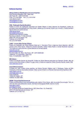 Mailing - ABRADE
Editoras Espíritas
Aliança Editora e Distribuidora de Livros Espíritas
Rua Francisca Miquelina, 259 – Bela Vista
São Paulo SP – CEP 01316-000
Fone: (11) 3105.5894 Fax.: (11) 3107.9704
www.alianca.org.br/
aliança@alianca.org.br
vendas@alianca.org.br
FEB - Federação Espírita Brasileira
Publica os livros da codificação traduzidos por Guillon Ribeiro e obras clássicas do Espiritismo, publica as
principais obras psicografadas por Chico Xavier, ditadas por Emmanuel, André Luiz e Irmão X. Publica também
alguns títulos em outros idiomas.
www.febnet.org.br/
febrasil@febrasil.com.br
Departamento Editorial e Gráfica
Rua Souza Valente, 17, São Cristovão
20941-040 Rio de Janeiro - RJ
Telefone: (21) 2187-8282
Fax: (21) 2187-8298
LAKE - Livraria Allan Kardec Editora
Publica as traduções das Obras Básicas feitas por J. Herculano Pires e algumas obras clássicas, além de
autores como Chico Xavier, Helena M. Craveiro Carvalho, Carlos Toledo Rizzini e Conde Rochester (espírito).
Tem títulos em outros idiomas e Obras Básicas em formato espiral.
www.lake.com.br/
lakelivraria@uol.com.br
Rua Assunção, 45 - Brás - São Paulo - SP - CEP 03005-020
Telefones: (11) 3229-0526 - 3229-1227
FAX: (11) 3229-0935 - 3227-5714
IDE Editora
Instituto de Difusão Espírita de Araras/SP. Publica as Obras Básicas traduzidas por Salvador Gentile, além de
autores como Chico Xavier e Wilson Frungilo Júnior, e títulos em espanhol. Edita o Anuário Espírita, desde 1964.
www.idelivraria.com.br/
Casa Editora O Clarim
Fundada em 1905. Publica obras espíritas, de Cairbar Schutel, Wallace Leal V. Rodrigues, Carlos de Brito
Imbassahy e Hernani Guimarães Andrade. Edita o jornal O Clarim e a Revista Internacional de Espiritismo RIE.
www.oclarim.com.br/
oclarim@oclarim.com.br
Caixa Postal 09
15990-903 Matão - SP
Telefone 16 3382-1066
GEEM - Grupo Espírita Emmanuel
Publica exclusivamente obras psicografadas pelo médium Chico Xavier, além da revista Comunicação. Tem um
setor de obras para deficientes visuais, chamado de Divulgação Braille Casimiro Cunha.
www.geem.org.br/
geem@geem.org.br
Av. Humberto de Alencar Castelo Branco, 2857 Alves Dias - Cx. Postal 222
09701-970 São Bernardo do Campo - SP
Telefone: (011) 4109-7122
Assessoria de Imprensa – ABRADE 21 / 85
 