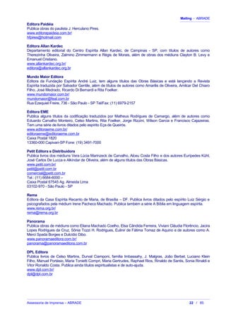 Mailing - ABRADE
Editora Paidéia
Publica obras do paulista J. Herculano Pires.
www.editorapaideia.com.br/
hfpires@hotmail.com
Editora Allan Kardec
Departamento editorial do Centro Espírita Allan Kardec, de Campinas - SP, com títulos de autores como
Therezinha Oliveira, Zalmino Zimmermann e Régis de Morais, além de obras dos médiuns Clayton B. Levy e
Emanuel Cristiano.
www.allankardec.org.br/
editora@allankardec.org.br
Mundo Maior Editora
Editora da Fundação Espírita André Luiz, tem alguns títulos das Obras Básicas e está lançando a Revista
Espírita traduzida por Salvador Gentile, além de títulos de autores como Amarilis de Oliveira, Amilcar Del Chiaro
Filho, José Medrado, Ricardo Di Bernardi e Rita Foelker.
www.mundomaior.com.br/
mundomaior@feal.com.br
Rua Ezequiel Freire, 736 - São Paulo - SP Tel/Fax: (11) 6979-2157
Editora EME
Publica alguns títulos da codificação traduzidos por Matheus Rodrigues de Camargo, além de autores como
Eduardo Carvalho Monteiro, Celso Martins, Rita Foelker, Jorge Rizzini, Wilson Garcia e Francisco Cajazeiras.
Tem uma série de livros ditados pelo espírito Eça de Queirós.
www.editoraeme.com.br/
editoraeme@editoraeme.com.br
Caixa Postal 1820
13360-000 Capivari-SP Fone: (19) 3491-7000
Petit Editora e Distribuidora
Publica livros dos médiuns Vera Lúcia Marinzeck de Carvalho, Alceu Costa Filho e dos autores Eurípedes Kühl,
José Carlos De Lucca e Alkíndar de Oliveira, além de alguns títulos das Obras Básicas.
www.petit.com.br/
petit@petit.com.br
comercial@petit.com.br
Tel.: (11) 6684-6000 –
Caixa Postal 67545 Ag. Almeida Lima
03102-970 - São Paulo - SP
Rema
Editora da Casa Espírita Recanto de Maria, de Brasília – DF. Publica livros ditados pelo espírito Luiz Sérgio e
psicografados pela médium Irene Pacheco Machado. Publica também a série A Bíblia em linguagem espírita.
www.rema.org.br/
rema@rema.org.br
Panorama
Publica obras de médiuns como Eliana Machado Coelho, Elsa Cândida Ferreira, Viviani Cláudia Florêncio, Jacira
Lopes Rodrigues da Cruz, Sônia Tozzi H. Rodrigues, Eulinir de Fátima Tomaz de Aquino e de autores como A.
Merci Spada Borges e Dulcídio Dibo.
www.panoramaeditora.com.br/
panorama@panoramaeditora.com.br
DPL Editora
Publica livros de Celso Martins, Durval Ciamponi, família Imbassahy, J. Malgras, João Berbel, Luciano Klein
Filho, Manuel Portásio, Maria Tonietti Compri, Maria Gertrudes, Raphael Rios, Rinaldo de Santis, Sonia Rinaldi e
Vitor Ronaldo Costa. Publica ainda títulos espiritualistas e de auto-ajuda.
www.dpl.com.br/
dpl@dpl.com.br
Assessoria de Imprensa – ABRADE 22 / 85
 