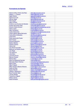 Mailing - ABRADE
Formadores de Opinião
Ademar Arthur Chioro dos Reis arthur@consaude.com.br
Adilson J. J. Pereira adilsonjj@osite.com.br
Aglaê Silveira aglaesilveira@terra.com.br
Agnes H S Leal ahleal@uol.com.br
Alamar Régis alamar@redevisao.net
Aline Degini aline@candeianet.com.br
Altivo Ferreira erfal@terra.com.br
Américo Luís Sucena de Almeida americosucena@uol.com.br
Amilcar del Chiaro Filho amilcarfilho@terra.com.br
Antonio Carlos Amorim amorim@dinamicasistemas.com.br
Arthur Lopez artlopez@uol.com.br
Atilio Campanini a.campa@terra.com.br
Carlos Abranches carlosabranches@directnet.com.br
Carlos Alberto Iglesia Bernardo caib@terra.com.br
Carlos Brito Imbassahy cbimbassahy@terra.com.br
Cesar Perri Cesarperri@aol.com
Deise Aparecida Presta prestatur@ig.com.br
Eder Favaro edfavaro@uol.com.br
Eduardo Miyashiro emiyashi@terra.com.br
Etalívio Martins jcrcons@terra.com.br
Fabiano Santos fabiano.santos@zaz.com.br
Gloria Vett GloriaVett@aol.com
Ivan René Franzolim franzolim@ajato.com.br
Ildefonso do Espirito Santo iesanto@svn.com.br
Jaci Régis jaciregis@uol.com.br
Jon Aizpúrua aizpurua@telcel.net.ve
Julia Nezu julianezu@terra.com.br
Leonardo Kurcis leonardokurcis@uol.com.br
Marcos Chazan marcos_chazan@ig.com.br
Marisa Alem m.alem@zaz.com.br
Mauro de Mesquita Spínola mspinola@usp.br
Mercedes Marin Pedroso mercedesmarin@zipmail.com.br
Merhy Seba merhyseba@ig.com.br
Milton Felipeli miltonfelipeli@ig.com.br
Milton Rubens Medran Moreira medran@pro.via-rs.com.br
Neide Gil Reis ngil.reis@ig.com.br
Nestor Masotti nestor.masotti@febnet.org.br
Orlando, Aparecido J. AOrlando@conbr.jnj.com
Raul Franzolin Neto rfranzol@geae.org
Tarcisio Basílio tarcisiofb@hotmail.com.br
Terezinha e Miguel sardano@terra.com.br
Wilson Garcia wilgar01@terra.com.br
Katia Penteado katia.penteado@originet.com.br
Assessoria de Imprensa – ABRADE 25 / 85
 