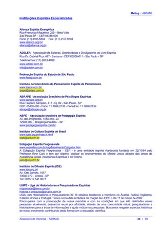 Mailing - ABRADE
Instituições Espíritas Especializadas
Aliança Espírita Evangélica
Rua Francisca Miquelina, 259 – Bela Vista
São Paulo SP – CEP 01316-000
Fone: (11) 3105.5894 Fax.: (11) 3107.9704
www.alianca.org.br/
aliança@alianca.org.br
ADELER - Associação de Editoras, Distribuidoras e Divulgadores do Livro Espírita
Rua Dr. Gabriel Piza, 487 - Santana - CEP 02036-011 - São Paulo - SP
Telefone/Fax: (11) 6973-4998
www.adeler.com.br/
info@adeler.com.br
Federação Espírita do Estado de São Paulo
www.feesp.com.br/
Instituto de Intercâmbio do Pensamento Espírita de Pernambuco
www.ipepe.com.br/
ipepe@ipepe.com.br
ABRAPE - Associação Brasileira de Psicólogos Espíritas
www.abrape.org.br/
Rua Teodoro Sampaio, 417 - Cj. 82 - São Paulo - SP
CEP: 05405-000 - Fone: 11 3898.2135 - Fone/Fax: 11 3898.2139
abrape@abrape.org.br
ABPE – Associação brasileira de Pedagogia Espírita
Av. dos Imigrantes, 1550 conj. 23
12902-000 – Bragança Paulista – SP
www.pedagogiaespirita.com.br
Instituto de Cultura Espírita do Brasil
www.iceb.org.br/index1.html
iceb@uol.com.br
Coligação Espírita Progressista
www.avenidas.com.br/cep/MovimentoColigador.htm
A Coligação Espírita Progressista - CEP - é uma entidade espírita Kardecista fundada em 22/10/84 pelo
Professor Rino Curti e tem por objetivo praticar os ensinamentos do Mestre Jesus através das áreas de
Assistência Social, Assistência Espiritual e de Ensino.
jairo@cej.com.br
Instituto de Difusão Espírita (IDE)
www.ide.org.br/
Av. Otto Barreto, 1067
13602-970 – Araras - SP
Tel: 0055 19 541 0077
LIHPE - Liga de Historiadores e Pesquisadores Espíritas
mbpiedade@terra.com.br
historia.e.pesquisa@grupos.com.br
LIGA com Historiadores e Pesquisadores de 14 estados brasileiros e membros na Áustria, Suécia, Inglaterra,
Estados Unidos e Portugal. Temos como data simbólica da criação da LIHPE o dia 17 de março de 2002.
Preocupados com a preservação de nossa memória e com as condições em que são realizadas essas
pesquisas atualmente, buscamos reunir por afinidade, através de uma comunidade virtual, pesquisadores e
historiadores para a troca de informações e ajuda mútua nas pesquisas. Buscamos resgatar aspectos históricos
de nosso movimento contribuindo desta forma com a discussão científica.
Assessoria de Imprensa – ABRADE 26 / 85
 
