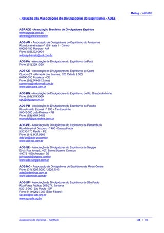 Mailing - ABRADE
- Relação das Associações de Divulgadores do Espiritismo - ADEs
ABRADE - Associação Brasileira de Divulgadores Espíritas
www.abrade.com.br/
abrade@abrade.com.br
ADE-AM - Associação de Divulgadores do Espiritismo do Amazonas
Rua dos Andradas nº 193 - sala 1 - Centro
69005-180 Manaus - AM
Fone: (92) 232-0604
adonay-barreto@uol.com.br
ADE-PA - Associação de Divulgadores do Espiritismo do Pará
Fone: (91) 229.1055
ADE-CE - Associação de Divulgadores do Espiritismo do Ceará
Quadra 22 - Alameda dos Jasmins, 323 Cidade 2.000
60190-550 Fortaleza - CE
Fone: (85) 249-6812 (res)
caminhos@veloxmail.com.br
www.adeceara.com.br
ADE-RN - Associação de Divulgadores do Espiritismo do Rio Grande do Norte
Fone: (84) 219.3069
cpc@digizap.com.br
ADE-PB - Associação de Divulgadores do Espiritismo da Paraíba
Rua Arnaldo Escorel nº 100 – Tambauzinho
58042-080 João Pessoa - PB
Fone: (83) 9984.5482
marcelof@jpa.neoline.com.br
ADE-PE - Associação de Divulgadores do Espiritismo de Pernambuco
Rua Marechal Deodoro nº 460 - Encruzilhada
52030-170 Recife - PE
Fone: (81) 3427.9863
ade-pe@ade-pe.com.br
www.ade-pe.com.br
ADE-SE - Associação de Divulgadores do Espiritismo de Sergipe
End.: Rua Amapá, 407, Bairro Siqueira Campos
49075 - 050 Aracaju - SE
jomcabral@brabec.com.br
www.ade-sergipe.com.br
ADE-MG - Associação de Divulgadores do Espiritismo de Minas Gerais
Fone: (31) 3296.8050 / 3226.8010
ade@ademinas.com.br
www.ademinas.com.br
ADE-SP - Associação de Divulgadores do Espiritismo de São Paulo
Rua Força Pública, 268/274, Santana
02012-080 São Paulo - SP
Fone: (11) 6262-7309 (Éder Fávaro)
sp-ade@sp-ade.org.br
www.sp-ade.org.br
Assessoria de Imprensa – ABRADE 28 / 85
 