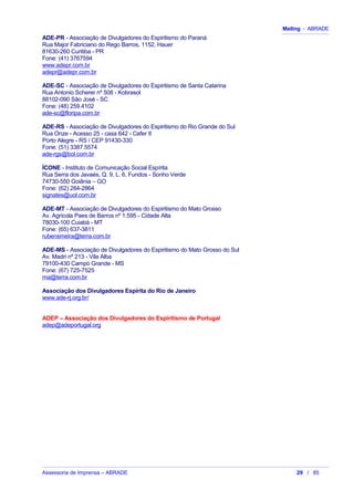 Mailing - ABRADE
ADE-PR - Associação de Divulgadores do Espiritismo do Paraná
Rua Major Fabriciano do Rego Barros, 1152, Hauer
81630-260 Curitiba - PR
Fone: (41) 3767594
www.adepr.com.br
adepr@adepr.com.br
ADE-SC - Associação de Divulgadores do Espiritismo de Santa Catarina
Rua Antonio Scherer nº 508 - Kobrasol
88102-090 São José - SC
Fone: (48) 259.4102
ade-sc@floripa.com.br
ADE-RS - Associação de Divulgadores do Espiritismo do Rio Grande do Sul
Rua Onze - Acesso 25 - casa 642 - Cefer II
Porto Alegre - RS / CEP 91430-330
Fone: (51) 3387.5574
ade-rgs@bol.com.br
ÍCONE - Instituto de Comunicação Social Espírita
Rua Serra dos Javaés, Q. 9, L. 6, Fundos - Sonho Verde
74730-550 Goiânia – GO
Fone: (62) 284-2864
signates@uol.com.br
ADE-MT - Associação de Divulgadores do Espiritismo do Mato Grosso
Av. Agrícola Paes de Barros nº 1.595 - Cidade Alta
78030-100 Cuiabá - MT
Fone: (65) 637-3811
rubensmeira@terra.com.br
ADE-MS - Associação de Divulgadores do Espiritismo do Mato Grosso do Sul
Av. Madri nº 213 - Vila Alba
79100-430 Campo Grande - MS
Fone: (67) 725-7525
rna@terra.com.br
Associação dos Divulgadores Espírita do Rio de Janeiro
www.ade-rj.org.br/
ADEP – Associação dos Divulgadores do Espiritismo de Portugal
adep@adeportugal.org
Assessoria de Imprensa – ABRADE 29 / 85
 