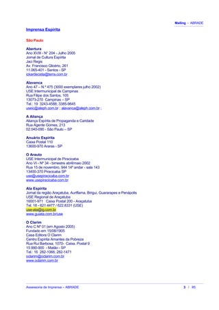 Mailing - ABRADE
Imprensa Espírita
São Paulo
Abertura
Ano XVIII - N° 204 - Julho 2005
Jornal de Cultura Espírita
Jaci Regis
Av. Francisco Glicério, 261
11.065-401 - Santos - SP
ickardecista@terra.com.br
Alavanca
Ano 47 – N.º 475 (3000 exemplares julho 2002)
USE Intermunicipal de Campinas
Rua Filipe dos Santos, 105
13073-270 Campinas – SP
Tel.: 19 3243-4588; 3385-9645
useic@aleph.com.br ; alavanca@aleph.com.br ;
A Aliança
Aliança Espírita de Propaganda e Caridade
Rua Agente Gomes, 213
02.040-090 - São Paulo – SP
Anuário Espírita
Caixa Postal 110
13600-970 Araras - SP
O Arauto
USE Intermunicipal de Piracicaba
Ano VI - Nº 34 - bimestre abril/maio 2002
Rua 15 de novembro, 944 14º andar - sala 143
13400-370 Piracicaba SP
use@usepiracicaba.com.br
www.usepiracicaba.com.br
Ata Espírita
Jornal da região Araçatuba, Auriflama, Birigui, Guararapes e Penápolis
USE Regional de Araçatuba
16001-971 Caixa Postal 200 - Araçatuba
Tel. 18 - 621.4477 / 622.8331 (USE)
use-ata@ig.com.br
www.guiata.com.br/use
O Clarim
Ano C Nº 01 (em Agosto 2005)
Fundado em 15/08/1905
Casa Editora O Clarim
Centro Espírita Amantes da Pobreza
Rua Rui Barbosa, 1070- Caixa. Postal 9
15.990-900 - Matão - SP
Tel.: 16 282-1066; 282-1471
oclarim@oclarim.com.br
www.oclarim.com.br
Assessoria de Imprensa – ABRADE 3 / 85
 