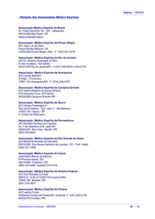 Mailing - ABRADE
- Relação das Associações Médico Espíritas
Associação Médico Espírita do Brasil
Av. Pedro Severino JR., 325 - Jabaquara
04310-060 São Paulo / SP
www.amebrasil.org.br/
Associação Médico Espírita de Pouso Alegre
A/C João Luiz da Silva
Praça Alcides Masconi, 58
37550-000 Pouso Alegre / MG - F. (035) 421-3219
Associação Médico Espírita do Rio de Janeiro
A/C Dr. Américo Domingos N.Filho
R. dos Inválidos, 182 Centro
20231-040 Rio de Janeiro/RJ - F.(021) 242-8872 e 252-2170
Associação Médico Espírita de Araraquara
A/C Fausto Mariotini
R.Feijó , 713-Centro
14801-140 Araraquara/SP - F. (016) 236-2270
Associação Médico Espírita de Campina Grande
A/C Carlos Roberto de Souza Oliveira
R.Dr.Severino Cruz, 479 Centro
58100-680 Campina Grande /PB
Associação Médico Espírita de Baurú
A/C Ulisses Frederigue Jr.
Rua Jamil Gebara , 125 - apto 3 - Vila Mariana -
17045-150 - Baurú - SP
F. (0142) 23-7450 (res.)
Associação Médico Espírita de Pernambuco
A/C Ronaldo Dantas Lins Figueira
Av. 7 de Setembro,318 - apto 601
50050-030 Boa Vista -Recife / PE
(081) 453-6842
Associação Médico Espírita do Rio Grande do Norte
A/C Mércia M.Almeida de Carvalho
59015-260 Rua Nossa Senhora de Lourdes, 181 - Tirol - Natal
(084) 221-1009
Associação Médico Espírita do Ceará
José Eldon Barros de Alencar
R.Princesa Isabel, 702
60015-060 Fortaleza / CE
(085) 224-4280 fax(085) 279-4734
Associação Médico Espírita do Distrito Federal
A/C Vitor Ronaldo S.Costa
SRES Q. 12 BL.R CASA 74-CruzeiroVelho
70645-185 Brasília / DF.
(061) 234-3927
Associação Médico Espírita do Paraná
A/C Laércio Furlan
R.Manoel Correia de Freitas,901 Jd.Social F. (041) 262-2136
82530-070 Curitiba / PR
Assessoria de Imprensa – ABRADE 30 / 85
 