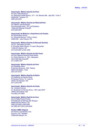 Mailing - ABRADE
Associação Médico Espírita do Piauí
A/C Dra. Kátia Marabuco
Av. Marechal Castelo Branco , 611 – Ed. Bervely Hills apto 402 - Torre 3
64000-630 Teresina / PI
(086) 222-0223
Associação Médico Espírita de RibeirãoPreto
A/C Alfredo José Rodrigues
Rua Wenceslau Braz , 274 -Jd Paulistano
14090-020 Ribeirão Preto/SP
(016) 602-2497
Associação de Medicina e Espiritismo da Paraíba
A/C Ramonilson Arruda
Av. Almirante Barroso, 1040 A -Centro
25850-000 João Pessoa / PB
Associação Médico Espírita da Baixada Santista
A/C Dr. José Nilson N.Freire
R. Armando Sales Oliveira ,15 casa 5 Boqueirão
11050-070 Santos / SP
(013) 223-4847 e 235- 2558
Associação Médico Espírita de São Paulo
A/C Dra. Marlene Severino Rossi Nobre
Av. Pedro Severino Jr., 325 - Jabaquara
04310-060 São Paulo/SP
(011) 5585-1977
Associação Médico Espírita do Pará
A/C Elizabete Abreu
R.Quintino Bocaiuva , 638 - Reduto
66053-240 Belém - Pará
(091) 241-0733
Associação Médico Espírita da Bahia
A/C Idelfonso do Espírito Santo
R.Campos Franca, 12 - Lapinha
40325-130 Salvador / BA
(071) 242-0159
Associação Médico Espírita de Goiás
Att.: Umberto Ferreira
Av. Boulevard Conde dos Arcos, 1180 / apto.305 F
74663-130 Goiânia / GO
Fax (062) 241-6393
Associação Médico Espírita do Acre
A/C Dr.Dalila Pereira Pontes
R.Pe.Manoel da Nóbrega,285 -Bosque-
69908-350 Rio Branco / AC
(068) 223-2600 e 985-2560
fax (068) 223-1500 e 224-6049
Núcleo (AME) Alagoas
A/C Elvira C.Cavalcante Lima
Rua Um, nº41 Tabuleiro
57080-000 Maceió / AL
Assessoria de Imprensa – ABRADE 31 / 85
 