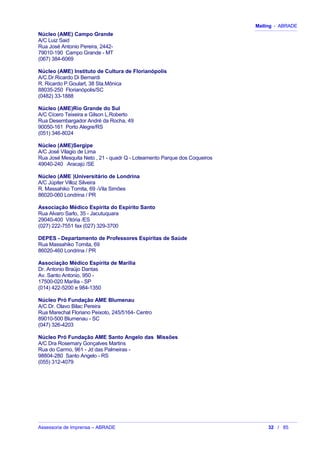 Mailing - ABRADE
Núcleo (AME) Campo Grande
A/C Luiz Said
Rua José Antonio Pereira, 2442-
79010-190 Campo Grande - MT
(067) 384-6069
Núcleo (AME) Instituto de Cultura de Florianópolis
A/C.Dr.Ricardo Di Bernardi
R. Ricardo P.Goulart, 38 Sta.Mônica
88035-250 Florianópolis/SC
(0482) 33-1888
Núcleo (AME)Rio Grande do Sul
A/C Cícero Teixeira e Gilson L.Roberto
Rua Desembargador André da Rocha, 49
90050-161 Porto Alegre/RS
(051) 346-8024
Núcleo (AME)Sergipe
A/C José Vilagio de Lima
Rua José Mesquita Neto , 21 - quadr Q - Loteamento Parque dos Coqueiros
49040-240 Aracajú /SE
Núcleo (AME )Universitário de Londrina
A/C Júpiter Villoz Silveira
R. Massahiko Tomita, 69 -Vila Simões
86020-060 Londrina / PR
Associação Médico Espírita do Espírito Santo
Rua Alvaro Sarlo, 35 - Jacutuquara
29040-400 Vitória /ES
(027) 222-7551 fax (027) 329-3700
DEPES - Departamento de Professores Espíritas de Saúde
Rua Massahiko Tomita, 69
86020-460 Londrina / PR
Associação Médico Espírita de Marilia
Dr. Antonio Braújo Dantas
Av. Santo Antonio, 950 -
17500-020 Marília - SP
(014) 422-5200 e 984-1350
Núcleo Pró Fundação AME Blumenau
A/C Dr. Olavo Bilac Pereira
Rua Marechal Floriano Peixoto, 245/5164- Centro
89010-500 Blumenau - SC
(047) 326-4203
Núcleo Pró Fundação AME Santo Angelo das Missões
A/C Dra Rosemary Gonçalves Martins
Rua do Carmo, 961 - Jd das Palmeiras -
98804-280 Santo Angelo - RS
(055) 312-4079
Assessoria de Imprensa – ABRADE 32 / 85
 